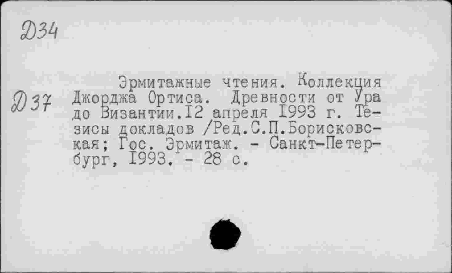 ﻿3)Ы
Эрмитажные чтения, коллекция Джорджа Ортиса. Древности от Ура до Византии.12 апреля 1993 г. Тезисы докладов /Ред.С.П.Борисковс-кая; Гос. Эрмитаж. - Санкт-Петербург, 1993. - 28 с.